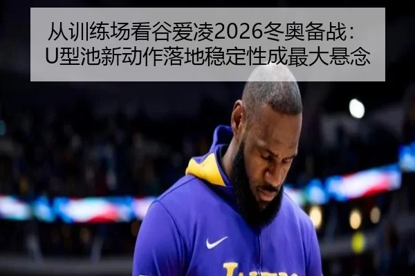 从训练场看谷爱凌2026冬奥备战：U型池新动作落地稳定性成最大悬念