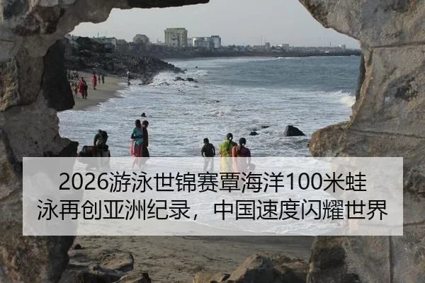 2026游泳世锦赛覃海洋100米蛙泳再创亚洲纪录，中国速度闪耀世界